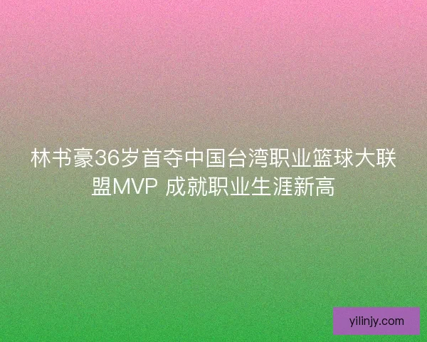 林书豪36岁首夺中国台湾职业篮球大联盟MVP 成就职业生涯新高