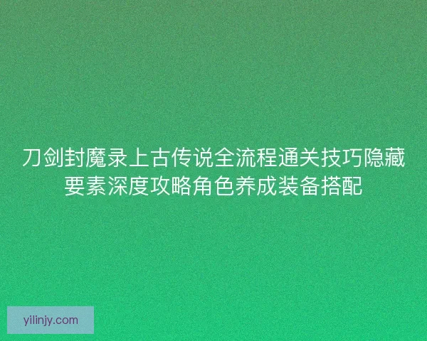 刀剑封魔录上古传说全流程通关技巧隐藏要素深度攻略角色养成装备搭配