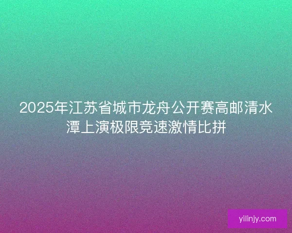 2025年江苏省城市龙舟公开赛高邮清水潭上演极限竞速激情比拼