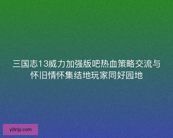 三国志13威力加强版吧热血策略交流与怀旧情怀集结地玩家同好园地