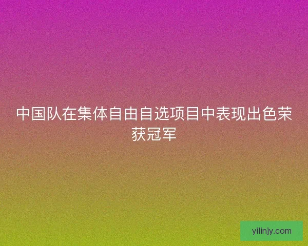 中国队在集体自由自选项目中表现出色荣获冠军