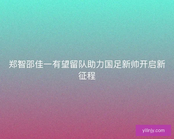 郑智邵佳一有望留队助力国足新帅开启新征程