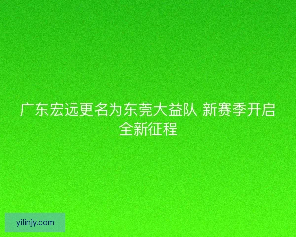 广东宏远更名为东莞大益队 新赛季开启全新征程 广东宏远更名为东莞大益队 新赛季开启全新征程