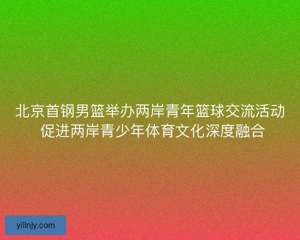 北京首钢男篮举办两岸青年篮球交流活动 促进两岸青少年体育文化深度融合 北京首钢男篮举办两岸青年篮球交流活动 促进两岸青少年体育文化深度融合