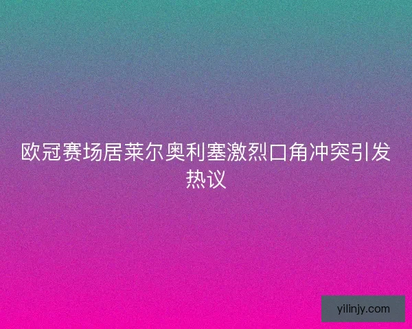 欧冠赛场居莱尔奥利塞激烈口角冲突引发热议 欧冠赛场居莱尔奥利塞激烈口角冲突引发热议