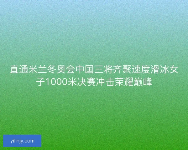 直通米兰冬奥会中国三将齐聚速度滑冰女子1000米决赛冲击荣耀巅峰 直通米兰冬奥会中国三将齐聚速度滑冰女子1000米决赛冲击荣耀巅峰