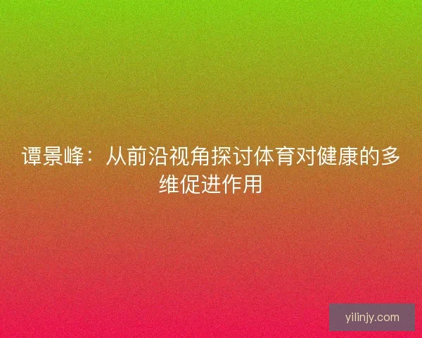 谭景峰:从前沿视角探讨体育对健康的多维促进作用 谭景峰:从前沿视角探讨体育对健康的多维促进作用