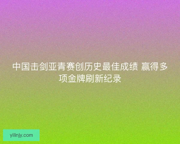 中国击剑亚青赛创历史最佳成绩 赢得多项金牌刷新纪录 中国击剑亚青赛创历史最佳成绩 赢得多项金牌刷新纪录