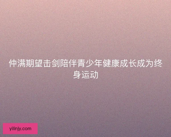 仲满期望击剑陪伴青少年健康成长成为终身运动 仲满期望击剑陪伴青少年健康成长成为终身运动