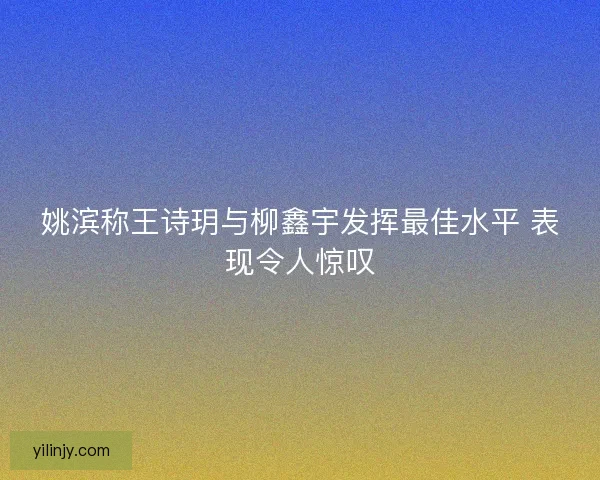 姚滨称王诗玥与柳鑫宇发挥最佳水平 表现令人惊叹