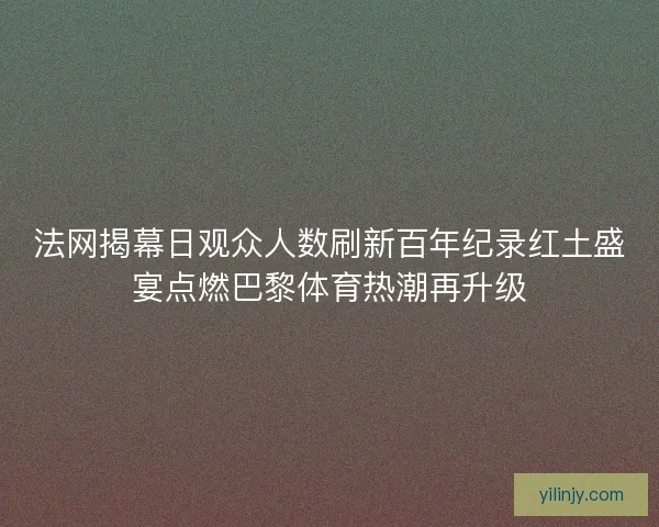 法网揭幕日观众人数刷新百年纪录红土盛宴点燃巴黎体育热潮再升级