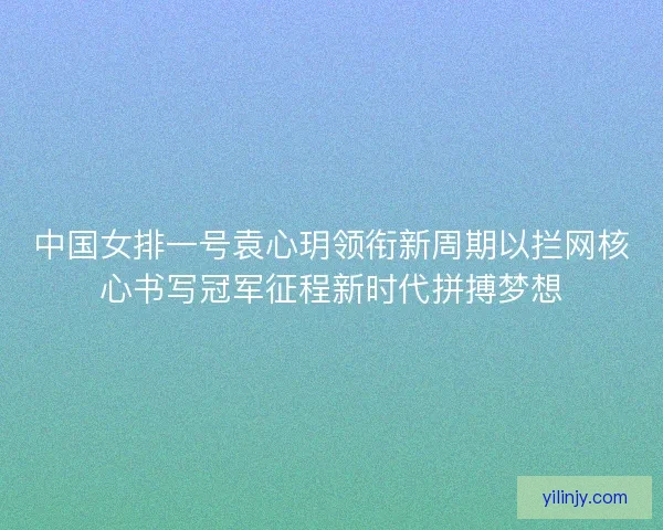中国女排一号袁心玥领衔新周期以拦网核心书写冠军征程新时代拼搏梦想