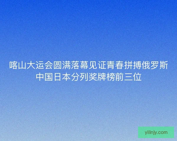 喀山大运会圆满落幕见证青春拼搏俄罗斯中国日本分列奖牌榜前三位