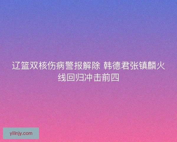 辽篮双核伤病警报解除 韩德君张镇麟火线回归冲击前四