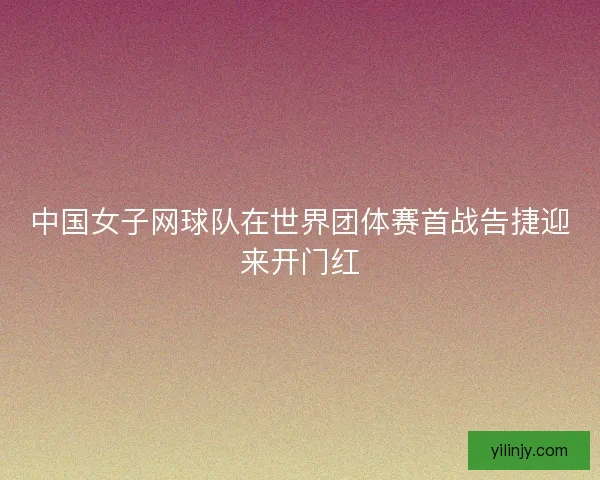中国女子网球队在世界团体赛首战告捷迎来开门红 中国女子网球队在世界团体赛首战告捷迎来开门红