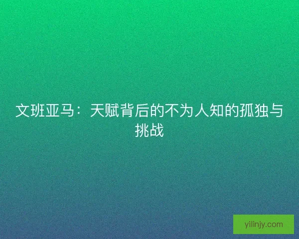 文班亚马:天赋背后的不为人知的孤独与挑战 文班亚马:天赋背后的不为人知的孤独与挑战