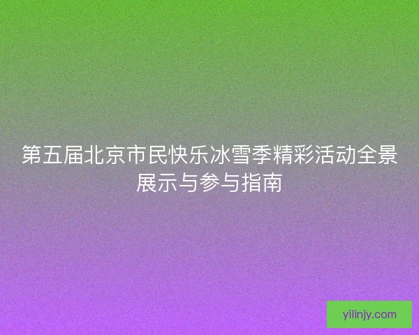 第五届北京市民快乐冰雪季精彩活动全景展示与参与指南 第五届北京市民快乐冰雪季精彩活动全景展示与参与指南
