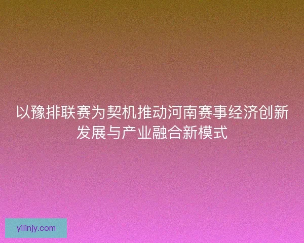 以豫排联赛为契机推动河南赛事经济创新发展与产业融合新模式 以豫排联赛为契机推动河南赛事经济创新发展与产业融合新模式