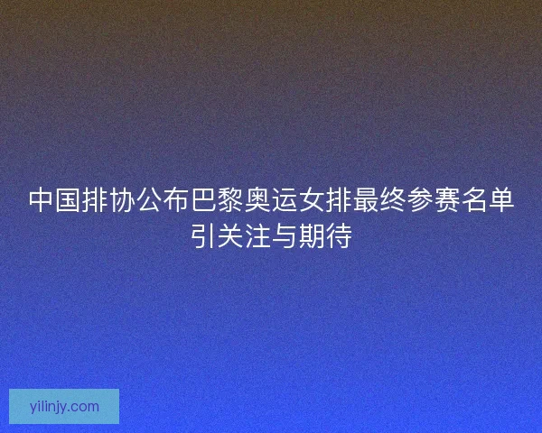 中国排协公布巴黎奥运女排最终参赛名单引关注与期待 中国排协公布巴黎奥运女排最终参赛名单引关注与期待