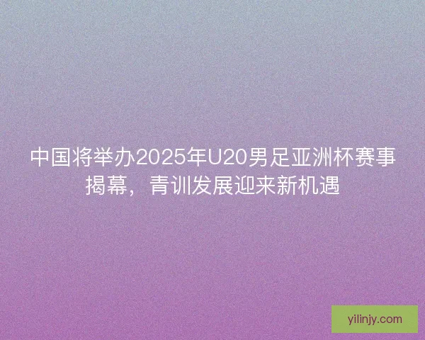 中国将举办2025年U20男足亚洲杯赛事揭幕,青训发展迎来新机遇 中国将举办2025年U20男足亚洲杯赛事揭幕,青训发展迎来新机遇