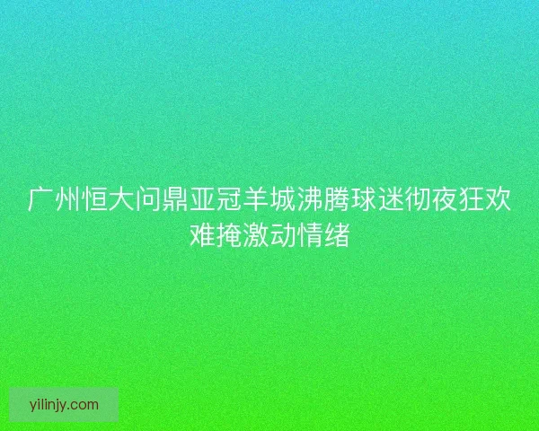 广州恒大问鼎亚冠羊城沸腾球迷彻夜狂欢难掩激动情绪 广州恒大问鼎亚冠羊城沸腾球迷彻夜狂欢难掩激动情绪