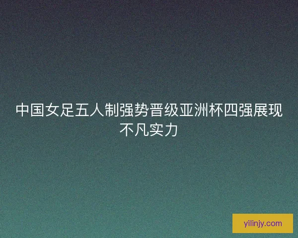 中国女足五人制强势晋级亚洲杯四强展现不凡实力 中国女足五人制强势晋级亚洲杯四强展现不凡实力