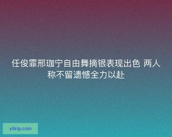 任俊霏邢珈宁自由舞摘银表现出色 两人称不留遗憾全力以赴
