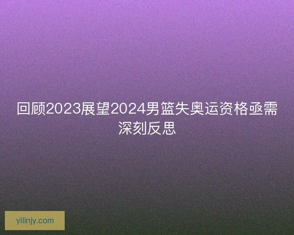 回顾2023展望2024男篮失奥运资格亟需深刻反思 回顾2023展望2024男篮失奥运资格亟需深刻反思